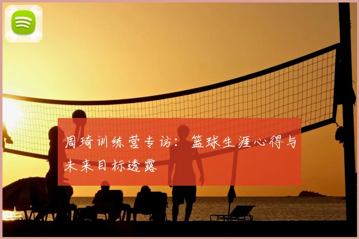 周琦训练营专访：篮球生涯心得与未来目标透露