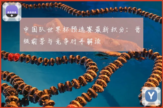 中国队世界杯预选赛最新积分：晋级前景与竞争对手解读