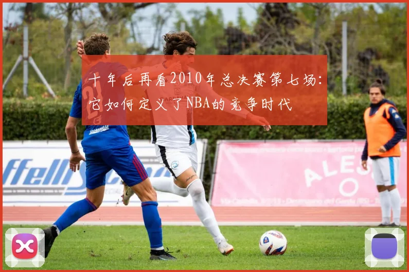 十年后再看2010年总决赛第七场：它如何定义了NBA的竞争时代