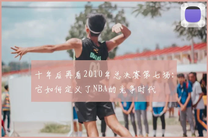 十年后再看2010年总决赛第七场：它如何定义了NBA的竞争时代